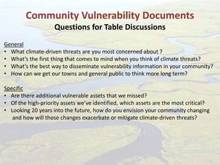 Community Vulnerability Documents
Questions for Table Discussions
General
• What climate-driven threats are you most concerned about ?
• What’s the first thing that comes to mind when you think of climate threats?
• What’s the best way to disseminate vulnerability information in your community?
• How can we get our towns and general public to think more long term?
Specific
• Are there additional vulnerable assets that we missed?
• Of the high-priority assets we’ve identified, which assets are the most critical?
• Looking 20 years into the future, how do you envision your community changing
and how will those changes exacerbate or mitigate climate-driven threats?
 