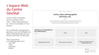 L’espace Web
du Centre
GéoStat
Cartes et Atlas repérables
dans le catalogue Sofia :
Sujet + Région géographique
Ex.: Cartes et LévisAtlas et Trois-
Rivières
Plus de 800 000 photographies
aériennes couvrant le Québec de
1928 à 2009 Repérables dans le
Module GéoPhoto de Géoindex
Plans d’assurance-
incendieRepérables dans :
Liste PDF
Sofia
Géoindex
BANQ
 