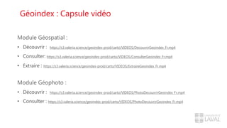 Géoindex : Capsule vidéo
Module Géospatial :
• Découvrir : https://s3.valeria.science/geoindex-prod/carto/VIDEOS/DecouvrirGeoindex_Fr.mp4
• Consulter: https://s3.valeria.science/geoindex-prod/carto/VIDEOS/ConsulterGeoindex_Fr.mp4
• Extraire : https://s3.valeria.science/geoindex-prod/carto/VIDEOS/ExtraireGeoindex_Fr.mp4
Module Géophoto :
• Découvrir : https://s3.valeria.science/geoindex-prod/carto/VIDEOS/PhotoDecouvrirGeoindex_Fr.mp4
• Consulter : https://s3.valeria.science/geoindex-prod/carto/VIDEOS/PhotoDecouvrirGeoindex_Fr.mp4
 