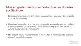 Mise en garde : limite pour l’extraction des données
sur Géoindex
• Bien cibler le territoire d’intérêt (sinon nous contacter pour vous donner accès
à l’extraction massive)
• Bien cibler les couches, si le besoin correspond à une couche avec des millions
d’enregistrements (ex. : cadastre), l’isoler dans une requête à part, ne pas la
jumeler avec plusieurs autres couche
• Être patient, ne pas relancer mainte et mainte fois la même requête, attendre,
disons 1 h avant de relancer
 