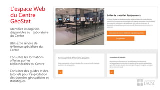 L’espace Web
du Centre
GéoStat
Identifiez les logiciels
disponibles au Laboratoire
du Centre
Utilisez le service de
référence spécialisée du
Centre
Consultez les formations
offertes par les
bibliothécaires du Centre
Consultez des guides et des
tutoriels pour l’exploitation
des données géospatiales et
statistiques.
 