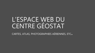 L’ESPACE WEB DU
CENTRE GÉOSTAT
CARTES, ATLAS, PHOTOGRAPHIES AÉRIENNES, ETC.
 