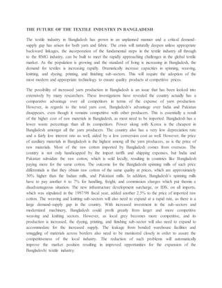 THE FUTURE OF THE TEXTILE INDUSTRY IN BANGLADESH
The textile industry in Bangladesh has grown in an unplanned manner and a critical demand-
supply gap has arisen for both yarn and fabric. The crisis will naturally deepen unless appropriate
backward linkages, the incorporation of the fundamental steps in the textile industry all through
to the RMG industry, can be built to meet the rapidly approaching challenges in the global textile
market. As the population is growing and the standard of living is increasing in Bangladesh, the
demand for textiles is increasing rapidly. Dramatically increase capacities in spinning, weaving,
knitting, and dyeing, printing, and finishing sub-sectors. This will require the adoption of the
most modern and appropriate technology to ensure quality products at competitive prices.
The possibility of increased yarn production in Bangladesh is an issue that has been looked into
extensively by many researchers. These investigations have revealed the country actually has a
comparative advantage over all competitors in terms of the expense of yarn production.
However, in regards to the total yarn cost, Bangladesh’s advantage over India and Pakistan
disappears, even though it remains competitive with other producers. This is essentially a result
of the higher cost of raw materials in Bangladesh, as most need to be imported. Bangladesh has a
lower waste percentage than all its competitors. Power along with Korea is the cheapest in
Bangladesh amongst all the yarn producers. The country also has a very low depreciation rate
and a fairly low interest rate as well, aided by a low conversion cost as well. However, the price
of auxiliary materials in Bangladesh is the highest among all the yarn producers, as is the price of
raw materials. Most of the raw cotton imported by Bangladesh comes from overseas. The
country is not only handicapped by the import tariffs and shipping expenses, but India and
Pakistan subsidize the raw cotton, which is sold locally, resulting in countries like Bangladesh
paying more for the same cotton. The outcome for the Bangladeshi spinning mills of such price
differentials is that they obtain raw cotton of the same quality at prices, which are approximately
30% higher than the Indian mills, and Pakistani mills. In addition, Bangladesh’s spinning mills
have to pay another 6 to 7% for handling, freight, and commission charges which put themin a
disadvantageous situation. The new infrastructure development surcharge, or IDS, on all imports,
which was stipulated in the 1997/98 fiscal year, added another 2.5% to the price of imported raw
cotton. The weaving and knitting sub-sectors will also need to expand at a rapid rate, as there is a
large demand-supply gap in the country. With increased investment in the sub-sectors and
modernized machinery, Bangladesh could profit greatly from larger and more competitive
weaving and knitting sectors. However, as local grey becomes more competitive, and its
production is increased, the dyeing, printing, and finishing sub-sector will also need to expand to
accommodate for the increased supply. The leakage from bonded warehouse facilities and
smuggling of materials across borders also need to be monitored closely in order to assure the
competitiveness of the local industry. The reduction of such problems will automatically
improve the market position resulting in improved opportunities for the expansion of the
Bangladeshi textile industry.
 