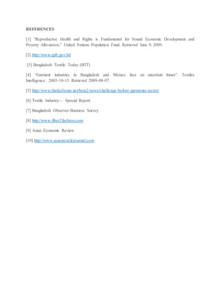 REFERENCES
[1] “Reproductive Health and Rights is Fundamental for Sound Economic Development and
Poverty Alleviation,” United Nations Population Fund. Retrieved June 9, 2009.
[2] http://www.epb.gov.bd
[3] Bangladesh Textile Today (BTT)
[4] “Garment industries in Bangladesh and Mexico face an uncertain future”. Textiles
Intelligence. 2003-10-15. Retrieved 2009-08-07.
[5] http://www.thedailystar.net/beta2/news/challenge-before-garments-sector/
[6] Textile Industry— Special Report
[7] Bangladesh Observer-Business Survey
[8] http://www.fiber2fashion.com
[9] Asian Economic Review
[10] http://www.asiantextilejournal.com
 