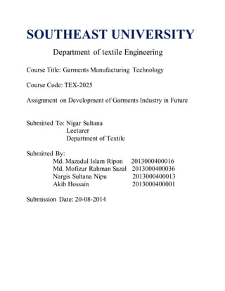 SOUTHEAST UNIVERSITY
Department of textile Engineering
Course Title: Garments Manufacturing Technology
Course Code: TEX-2025
Assignment on Development of Garments Industry in Future
Submitted To: Nigar Sultana
Lecturer
Department of Textile
Submitted By:
Md. Mazadul Islam Ripon 2013000400016
Md. Mofizur Rahman Sazal 2013000400036
Nargis Sultana Nipu 2013000400013
Akib Hossain 2013000400001
Submission Date: 20-08-2014
 