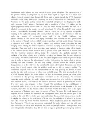 Bangladesh’s textile industry has been part of the trade versus aid debate. The encouragement of
the garment industry of Bangladesh as an open trade regime is argued to be a much more
effective form of assistance than foreign aid. Tools such as quotas through the WTO Agreement
on Textiles and Clothing (ATC) and Everything but Arms (EBA) and the US 2009 Tariff Relief
Assistance in the global clothing market have benefited entrepreneurs in Bangladesh’s ready-
made garments (RMG) industry. Bangladesh with a population of about 156 million, has the
highest population density in the world. In 2012 the textile industry accounted for 45% of all
industrial employment in the country yet only contributed 5% of the Bangladesh’s total national
income. Unpredictable consumer demand, market trends of variety, vigorous competition
beginning in the eighteenth century after short product life cycles and low barriers of entry the
textile the growth of mechanized textile mills in the English Midlands. and
apparel industry is one of the most highly competitive This eventually led to a great decline
in the number of Bengali workers skilled enough to produce such high quality fabrics. According
to popularly held beliefs, as the region’s spinners and weavers meant competition for their
emerging textile industry, the British imperialists responded by trying to force the artisans to stop
production. They were said to have sometimes used methods as harsh as cutting off the thumbs
of the craftsmen so they would never be able to spin or weave again. However, as was the case
with the traditional handloom fabrics, indigo dye production also gradually declined. The
problems of the indigo industry were principally a result of two factors. First, because indigo was
a cash crop, the British administrators in this part of the empire forced farmers to grow the indigo
plant in order to increase the administrators’ profits. Unfortunately, the indigo plant is nitrogen
depleting and thus exhausted the soil very quickly. Another reason for indigo’s gradual
disappearance as a dye stuff was the unpredictable nature of the plant. Sometimes one farmer
would have a good harvest, while his neighbor would not be able to produce anything. The
combination of poor yields and the unpredictability of the crop gradually led farmers to cease
growing the plant and moving on to other, more profitable crops. The fabric produced and dyed
in British factories flooded the Indian markets. In time, its importation became one of the points
of contention in the growing independence movement of the sub-continent. As separation
production again profitable, the textile industry was reorganized as new methods of production
were adopted. Water, a necessity for the chemical processes involved in processing the modern
dyes now used, was abundant in East Bengal. This contributed to the establishment of
mechanized textile factories in the area establishment of mechanized textile factories in the area.
However, after 1947 and the partition of East and West Pakistan from India, most of the capital
and resources of Pakistan came under the control of West Pakistanis. The textile industry thus
stagnated in East Pakistan as momentum for development shifted from the eastern part of the
country to the west. The west also grew more cotton than the east, which was used as a plea for
developing the industry in the west instead of in the east. The majority of all industries in the east
were also owned by West Pakistani industrialists. When Bangladesh gained its independence
from Pakistan in 1971, the new government nationalized the textile industry, as it did with many
other businesses in which West Pakistanis had been the principal owners. Although there were
some Bangladeshi industrialists, they did not form a large or politically powerful group and thus
 