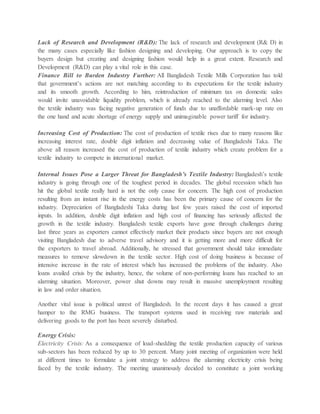 Lack of Research and Development (R&D): The lack of research and development (R& D) in
the many cases especially like fashion designing and developing. Our approach is to copy the
buyers design but creating and designing fashion would help in a great extent. Research and
Development (R&D) can play a vital role in this case.
Finance Bill to Burden Industry Further: All Bangladesh Textile Mills Corporation has told
that government’s actions are not matching according to its expectations for the textile industry
and its smooth growth. According to him, reintroduction of minimum tax on domestic sales
would invite unavoidable liquidity problem, which is already reached to the alarming level. Also
the textile industry was facing negative generation of funds due to unaffordable mark-up rate on
the one hand and acute shortage of energy supply and unimaginable power tariff for industry.
Increasing Cost of Production: The cost of production of textile rises due to many reasons like
increasing interest rate, double digit inflation and decreasing value of Bangladeshi Taka. The
above all reason increased the cost of production of textile industry which create problem for a
textile industry to compete in international market.
Internal Issues Pose a Larger Threat for Bangladesh’s Textile Industry: Bangladesh’s textile
industry is going through one of the toughest period in decades. The global recession which has
hit the global textile really hard is not the only cause for concern. The high cost of production
resulting from an instant rise in the energy costs has been the primary cause of concern for the
industry. Depreciation of Bangladeshi Taka during last few years raised the cost of imported
inputs. In addition, double digit inflation and high cost of financing has seriously affected the
growth in the textile industry. Bangladesh textile exports have gone through challenges during
last three years as exporters cannot effectively market their products since buyers are not enough
visiting Bangladesh due to adverse travel advisory and it is getting more and more difficult for
the exporters to travel abroad. Additionally, he stressed that government should take immediate
measures to remove slowdown in the textile sector. High cost of doing business is because of
intensive increase in the rate of interest which has increased the problems of the industry. Also
loans availed crisis by the industry, hence, the volume of non-performing loans has reached to an
alarming situation. Moreover, power shut downs may result in massive unemployment resulting
in law and order situation.
Another vital issue is political unrest of Bangladesh. In the recent days it has caused a great
hamper to the RMG business. The transport systems used in receiving raw materials and
delivering goods to the port has been severely disturbed.
Energy Crisis:
Electricity Crisis: As a consequence of load-shedding the textile production capacity of various
sub-sectors has been reduced by up to 30 percent. Many joint meeting of organization were held
at different times to formulate a joint strategy to address the alarming electricity crisis being
faced by the textile industry. The meeting unanimously decided to constitute a joint working
 