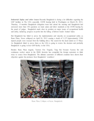 Industrial Safety and other issues: Recently Bangladesh is facing a lot difficulties regarding the
GSP facilities in The USA especially. USTR hearing held in Washington on March 28, 2013,
Thursday. 13-member Bangladesh delegation team had attend the meeting and Bangladesh had
answered more than 150 questions on trade union and labor standards at the USTR hearing by
the panel of judges. Bangladesh made clear its position on major issues of occupational health
and safety, including progress on probe into the killing of laborer leader Aminul Islam.
But Bangladesh has failed to prove the implementation and sincerity on occupational safety as
Rana Plaza, Savar collapsed on April 24, 2013 causing a death of 1,127.Approximately 2,500
injured people were rescued from the building alive.( The search for the dead ended on 13 May).
As Bangladesh failed to prove them so the USA is going to review the decision and probably
Bangladesh is going to lose GSP facility in the USA.
Besides Rana Plaza tragedy, Tazreen Fire Tragedy, Tung Hai Sweater Factory fire and
continuous worker unrest in the RMG factories has compelled the foreign customers to think
twice to source from Bangladesh. The ultimate customers of different countries have shown their
objection against the products from Bangladesh ‘condition’.
Rana Plaza Collapse at Savar, Bangladesh
 