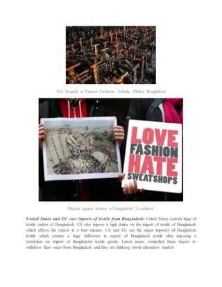 Fire Tragedy at Tazreen Fashions, Ashulia, Dhaka, Bangladesh
Placard against fashion of Bangladesh ‘Condition’
United States and EU cuts imports of textile from Bangladesh: United States cancels huge of
textile orders of Bangladesh. US also impose a high duties on the import of textile of Bangladesh
which affects the export in a bad manner. US and EU are the major importer of Bangladesh
textile which creates a huge difference in export of Bangladesh textile after imposing a
restriction on import of Bangladeshi textile goods. Latest issues compelled these buyers to
withdraw their order from Bangladesh and they are thinking about alternative market.
 