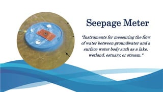 "Instruments for measuring the flow
of water between groundwater and a
surface water body such as a lake,
wetland, estuary, or stream."
Seepage Meter
 
