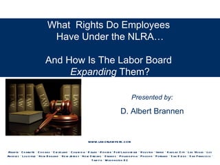 What Rights Do Employees
                                  Have Under the NLRA…

                                And How Is The Labor Board
                                     Expanding Them?

                                                                                                        Presented by:

                                                                                               D. Albert Brannen


                                                                    www.lab orlawye rs .com

Atlanta · C h arlotte · C hicago · C le ve land · C olu m b ia · D allas · D e nve r · F o rt Lau d e rd ale · H ou s ton · Irvine · Kans as C ity · Las Ve gas · Lo s
An ge le s · Lou is ville · N e w E ngland · N e w Je rs e y · N e w O rle ans · O rland o · P h ilad e lp h ia · P h o e nix · P ortland · S an D ie go · S an F rancis co ·
                                                                      Tam p a · Was h ington D C
 