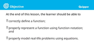 Objective
At the end of this lesson, the learner should be able to
 correctly define a function;
 properly represent a function using function notation;
and
 properly model real-life problems using equations.
 