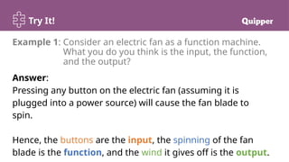Try It!
Answer:
Pressing any button on the electric fan (assuming it is
plugged into a power source) will cause the fan blade to
spin.
Hence, the buttons are the input, the spinning of the fan
blade is the function, and the wind it gives off is the output.
Example 1: Consider an electric fan as a function machine.
What you do you think is the input, the function,
and the output?
 