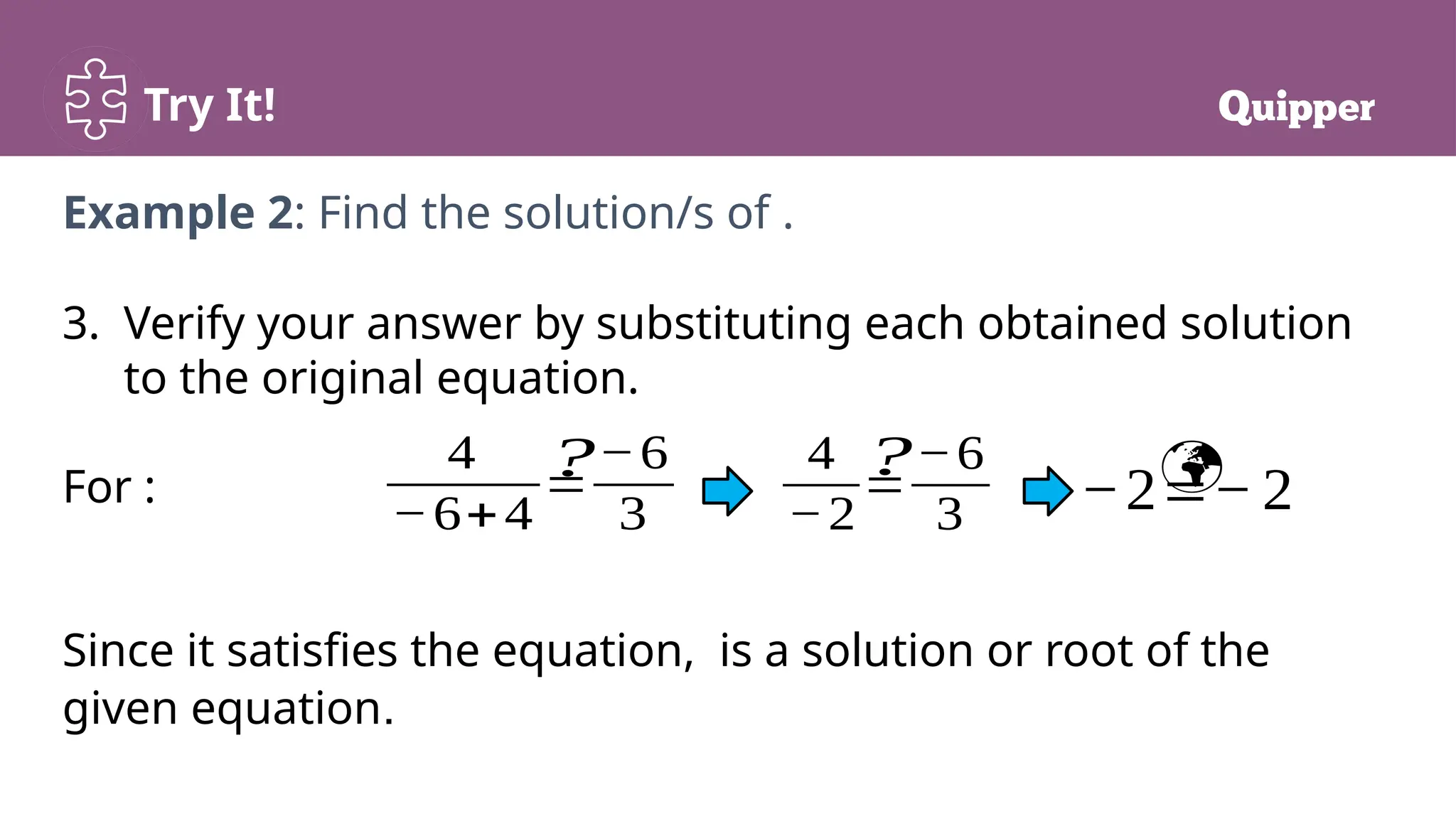 Try It!
3. Verify your answer by substituting each obtained solution
to the original equation.
For :
Since it satisfies the equation, is a solution or root of the
given equation.
Example 2: Find the solution/s of .
4
−6+4
=
−6
3
4
−2
=
−6
3 −2=−2
? 
?
 