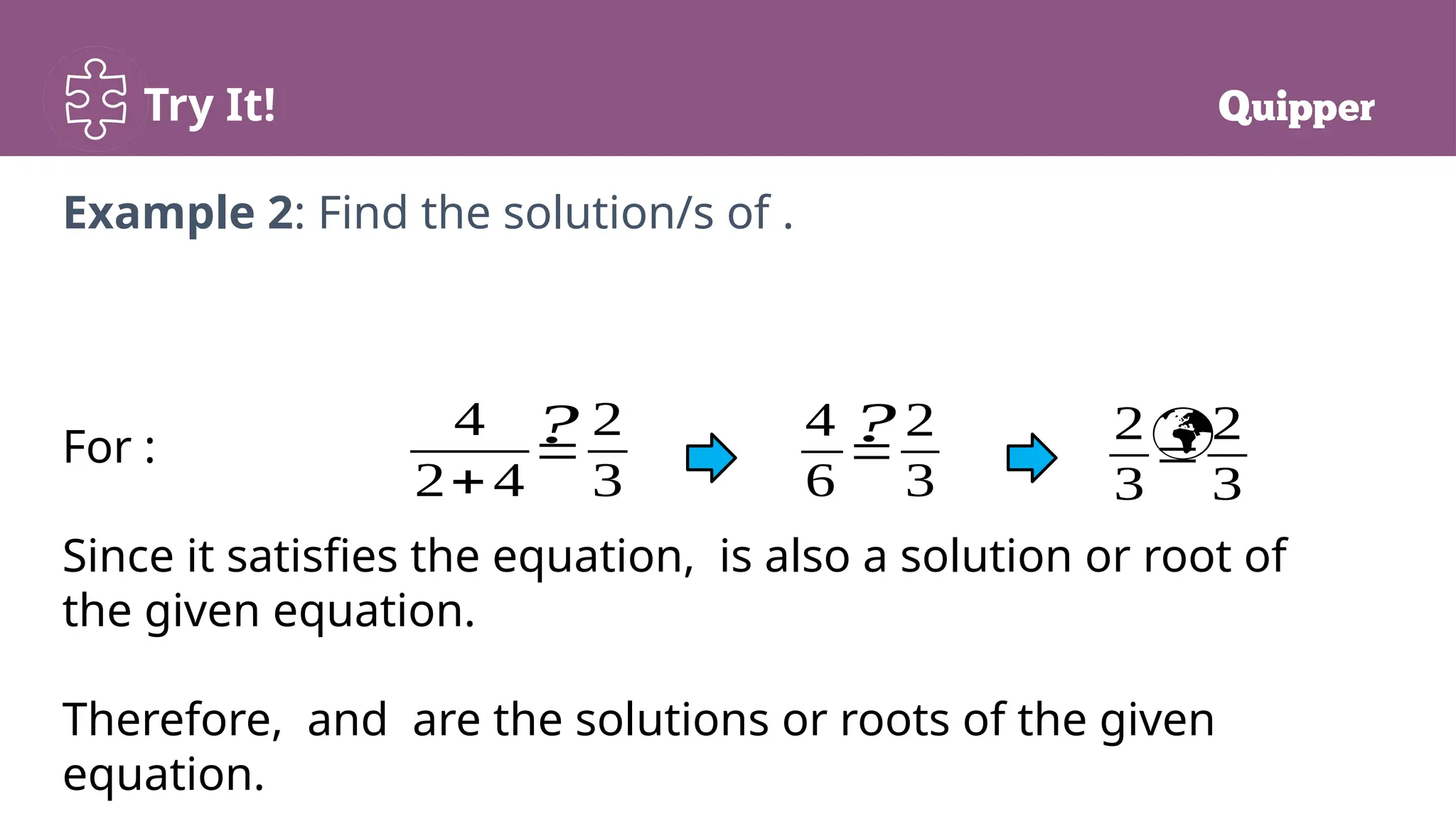 Try It!
For :
Since it satisfies the equation, is also a solution or root of
the given equation.
Therefore, and are the solutions or roots of the given
equation.
Example 2: Find the solution/s of .
4
2+4
=
2
3
4
6
=
2
3
2
3
=
2
3
? 
?
 