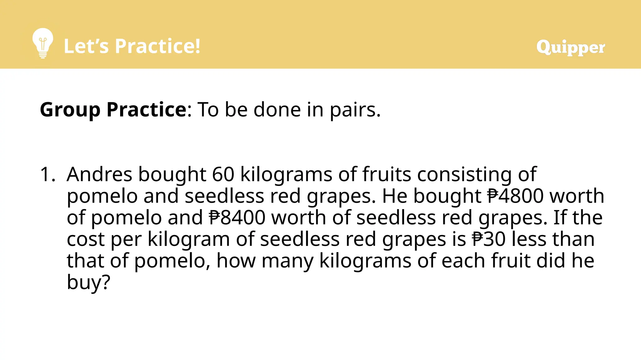 Let’s Practice!
Group Practice: To be done in pairs.
1. Andres bought 60 kilograms of fruits consisting of
pomelo and seedless red grapes. He bought ₱4800 worth
of pomelo and ₱8400 worth of seedless red grapes. If the
cost per kilogram of seedless red grapes is ₱30 less than
that of pomelo, how many kilograms of each fruit did he
buy?
 