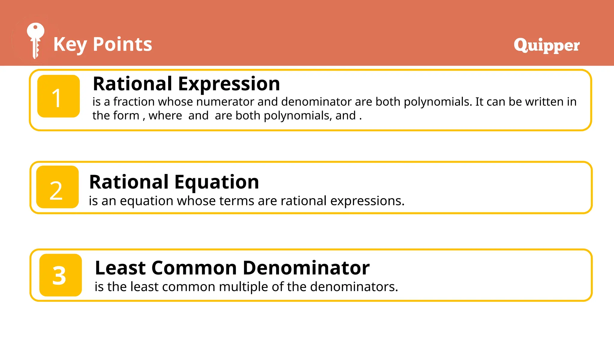 Key Points
1
2
Rational Expression
is a fraction whose numerator and denominator are both polynomials. It can be written in
the form , where and are both polynomials, and .
Rational Equation
is an equation whose terms are rational expressions.
3 Least Common Denominator
is the least common multiple of the denominators.
 