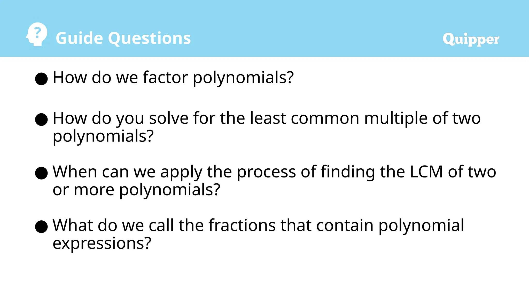 Guide Questions
● How do we factor polynomials?
● How do you solve for the least common multiple of two
polynomials?
● When can we apply the process of finding the LCM of two
or more polynomials?
● What do we call the fractions that contain polynomial
expressions?
 