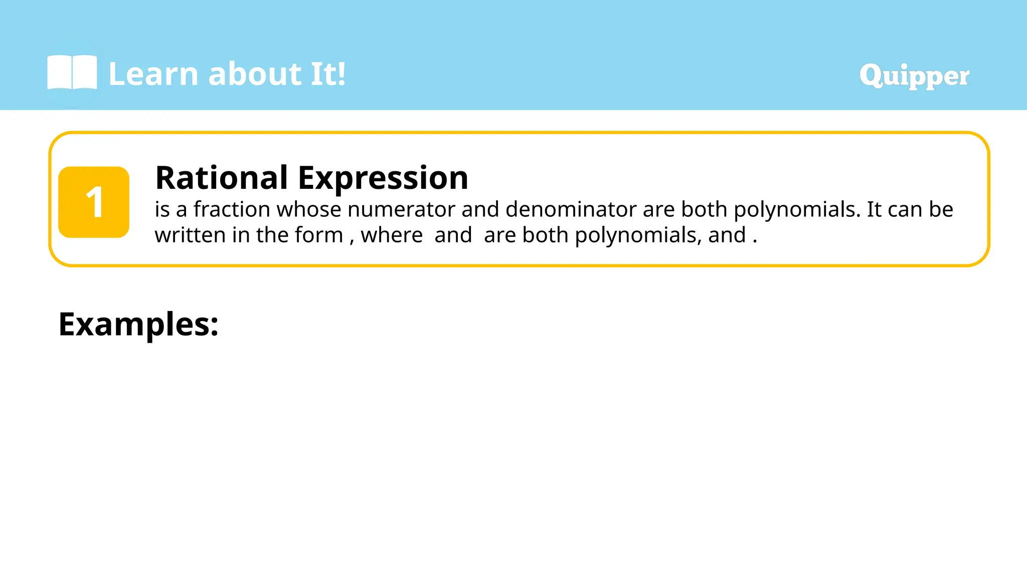 Learn about It!
Rational Expression
is a fraction whose numerator and denominator are both polynomials. It can be
written in the form , where and are both polynomials, and .
1
Examples:
 