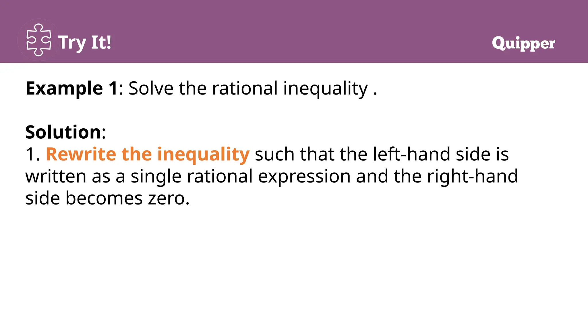 Try It!
Example 1: Solve the rational inequality .
Solution:
1. Rewrite the inequality such that the left-hand side is
written as a single rational expression and the right-hand
side becomes zero.
 