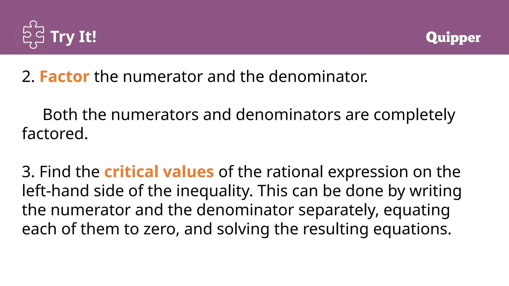 Try It!
2. Factor the numerator and the denominator.
Both the numerators and denominators are completely
factored.
3. Find the critical values of the rational expression on the
left-hand side of the inequality. This can be done by writing
the numerator and the denominator separately, equating
each of them to zero, and solving the resulting equations.
 