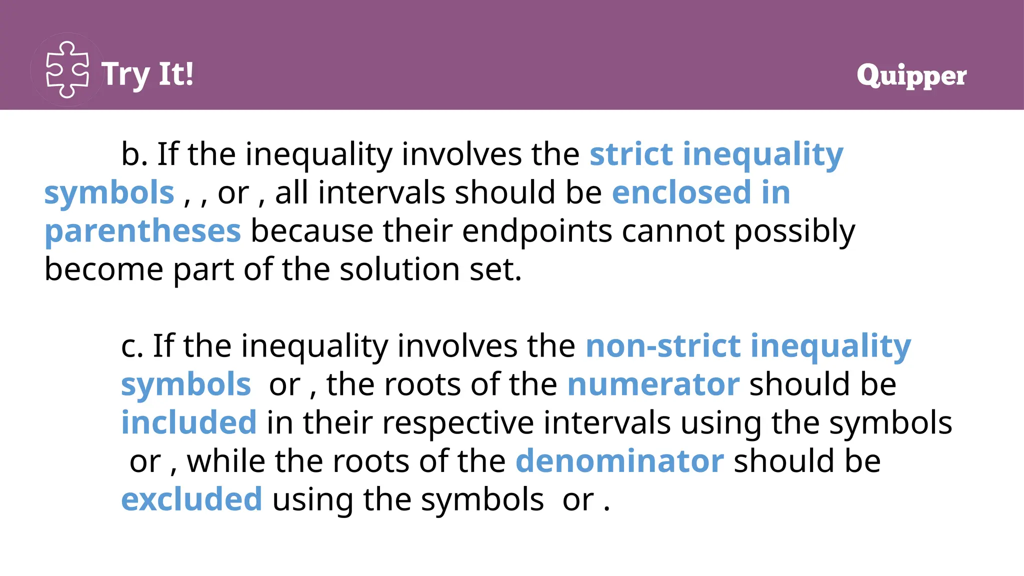 Try It!
b. If the inequality involves the strict inequality
symbols , , or , all intervals should be enclosed in
parentheses because their endpoints cannot possibly
become part of the solution set.
c. If the inequality involves the non-strict inequality
symbols or , the roots of the numerator should be
included in their respective intervals using the symbols
or , while the roots of the denominator should be
excluded using the symbols or .
 