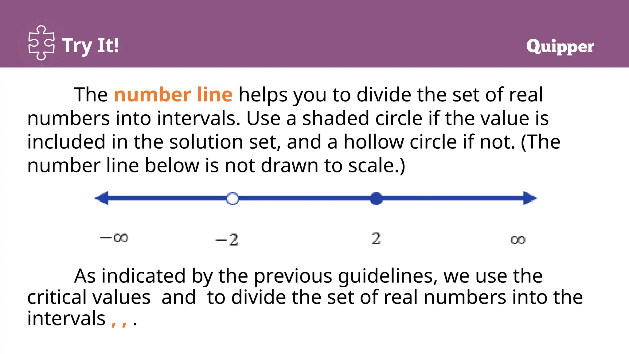 Try It!
The number line helps you to divide the set of real
numbers into intervals. Use a shaded circle if the value is
included in the solution set, and a hollow circle if not. (The
number line below is not drawn to scale.)
As indicated by the previous guidelines, we use the
critical values and to divide the set of real numbers into the
intervals , , .
 