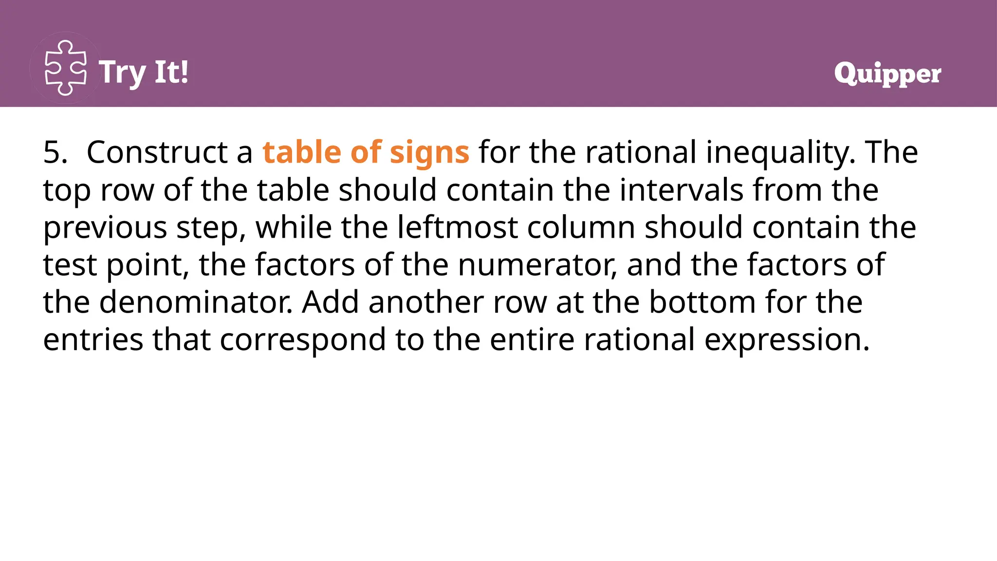 Try It!
5. Construct a table of signs for the rational inequality. The
top row of the table should contain the intervals from the
previous step, while the leftmost column should contain the
test point, the factors of the numerator, and the factors of
the denominator. Add another row at the bottom for the
entries that correspond to the entire rational expression.
 