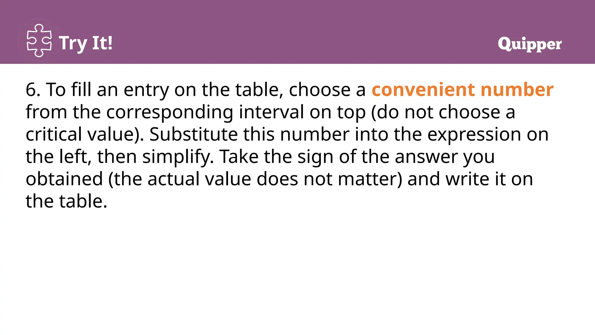 Try It!
6. To fill an entry on the table, choose a convenient number
from the corresponding interval on top (do not choose a
critical value). Substitute this number into the expression on
the left, then simplify. Take the sign of the answer you
obtained (the actual value does not matter) and write it on
the table.
 