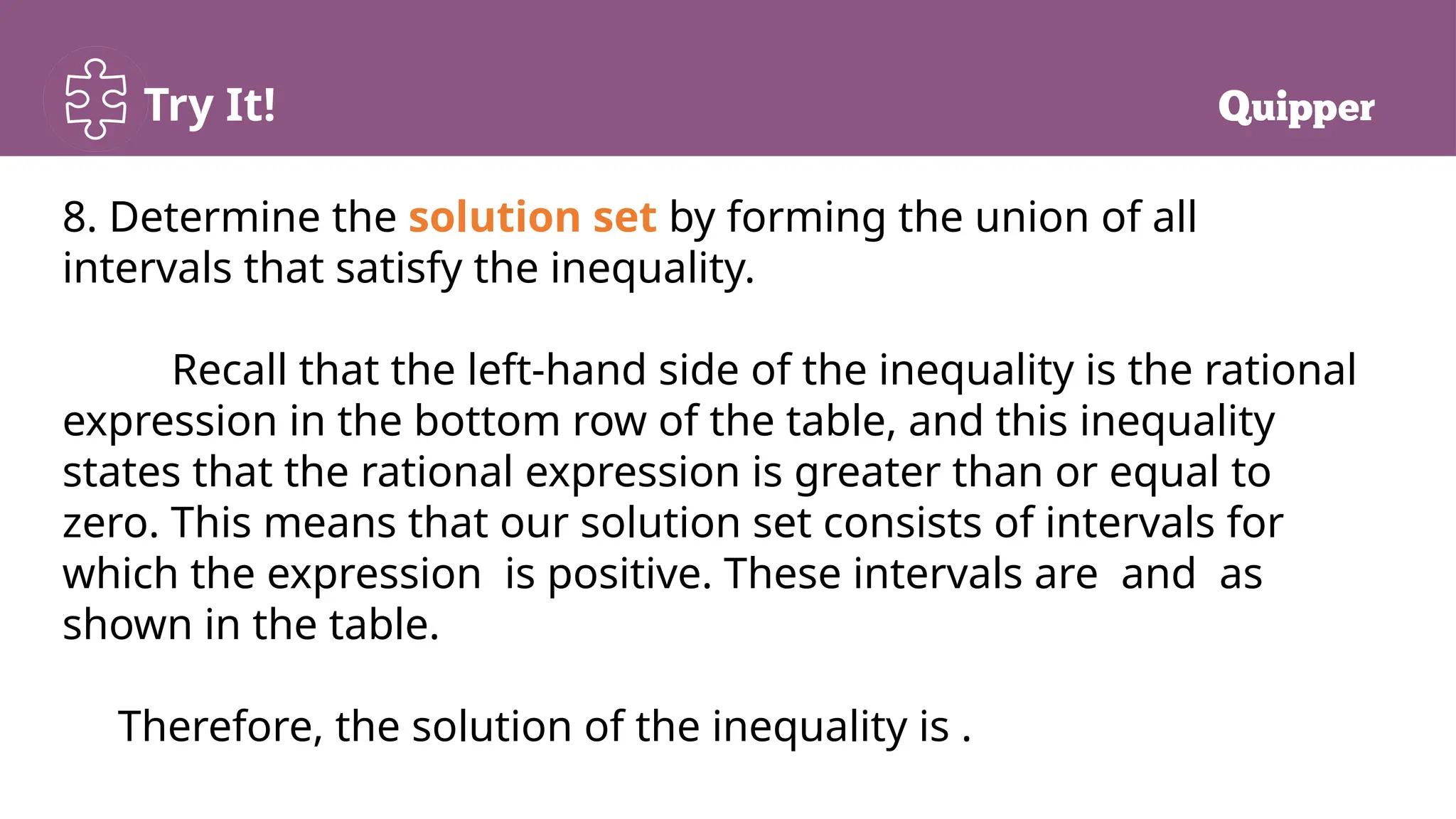 Try It!
8. Determine the solution set by forming the union of all
intervals that satisfy the inequality.
Recall that the left-hand side of the inequality is the rational
expression in the bottom row of the table, and this inequality
states that the rational expression is greater than or equal to
zero. This means that our solution set consists of intervals for
which the expression is positive. These intervals are and as
shown in the table.
Therefore, the solution of the inequality is .
 