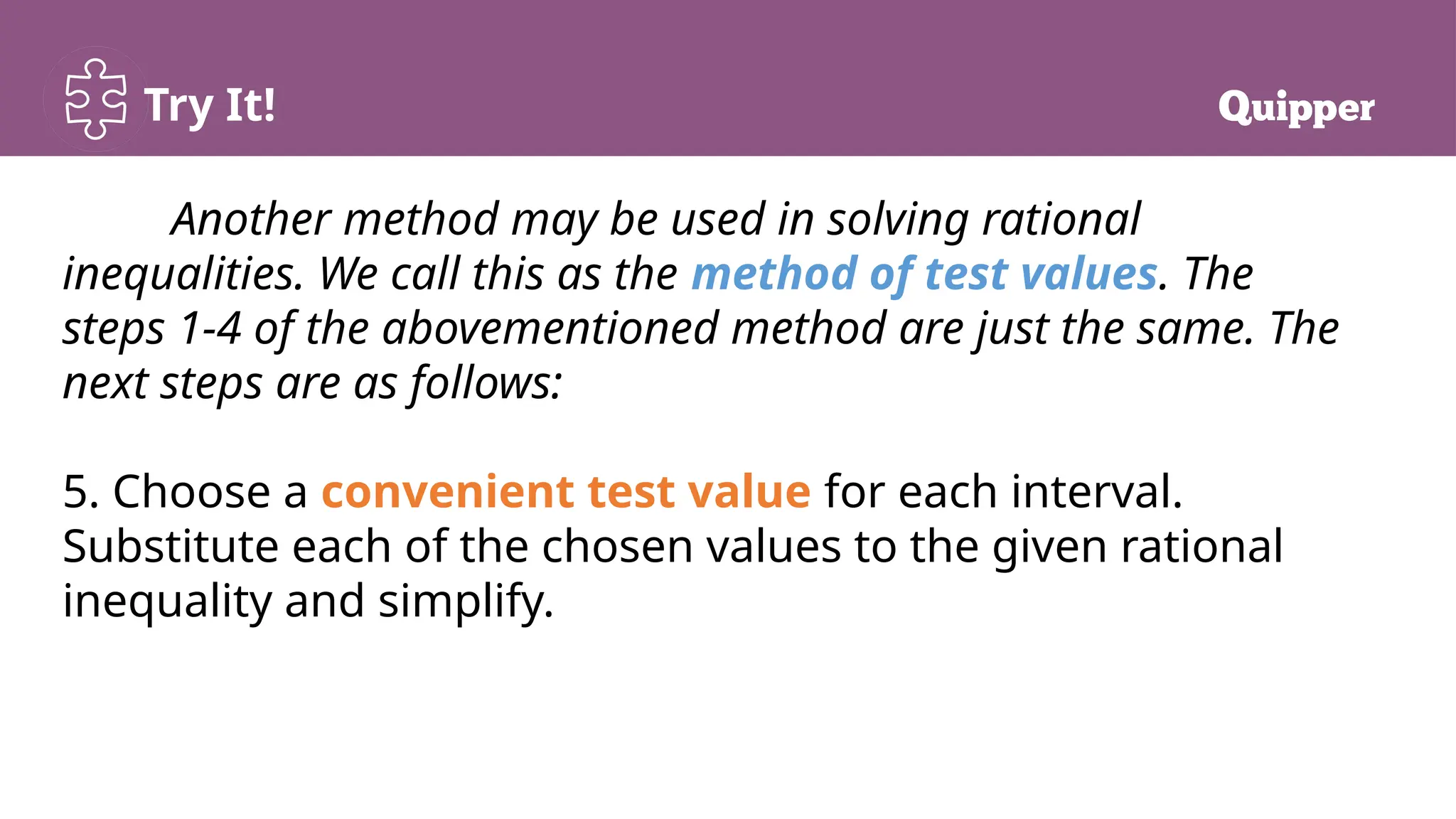 Try It!
Another method may be used in solving rational
inequalities. We call this as the method of test values. The
steps 1-4 of the abovementioned method are just the same. The
next steps are as follows:
5. Choose a convenient test value for each interval.
Substitute each of the chosen values to the given rational
inequality and simplify.
 