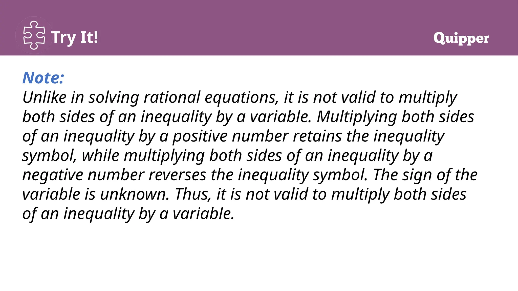 Try It!
Note:
Unlike in solving rational equations, it is not valid to multiply
both sides of an inequality by a variable. Multiplying both sides
of an inequality by a positive number retains the inequality
symbol, while multiplying both sides of an inequality by a
negative number reverses the inequality symbol. The sign of the
variable is unknown. Thus, it is not valid to multiply both sides
of an inequality by a variable.
 