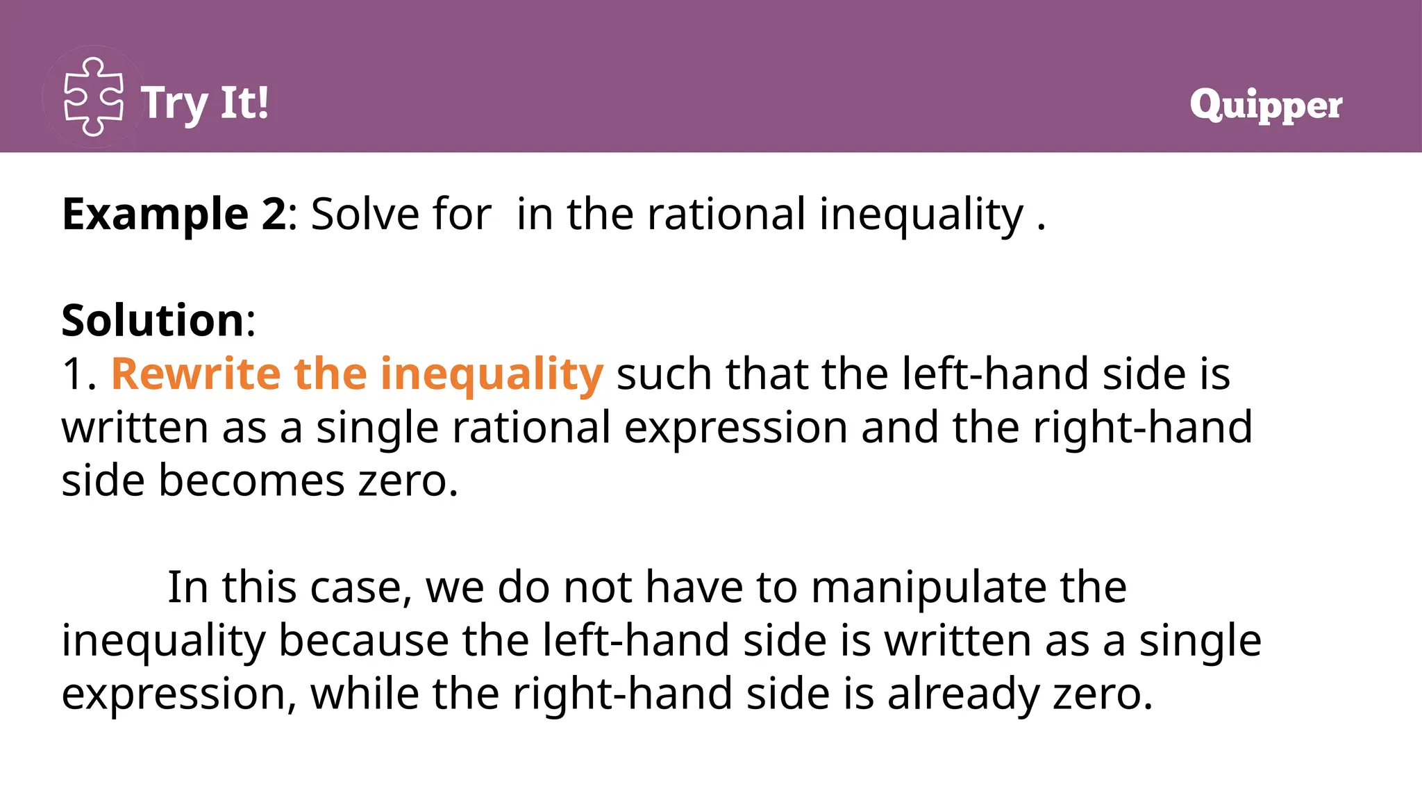 Try It!
Example 2: Solve for in the rational inequality .
Solution:
1. Rewrite the inequality such that the left-hand side is
written as a single rational expression and the right-hand
side becomes zero.
In this case, we do not have to manipulate the
inequality because the left-hand side is written as a single
expression, while the right-hand side is already zero.
 