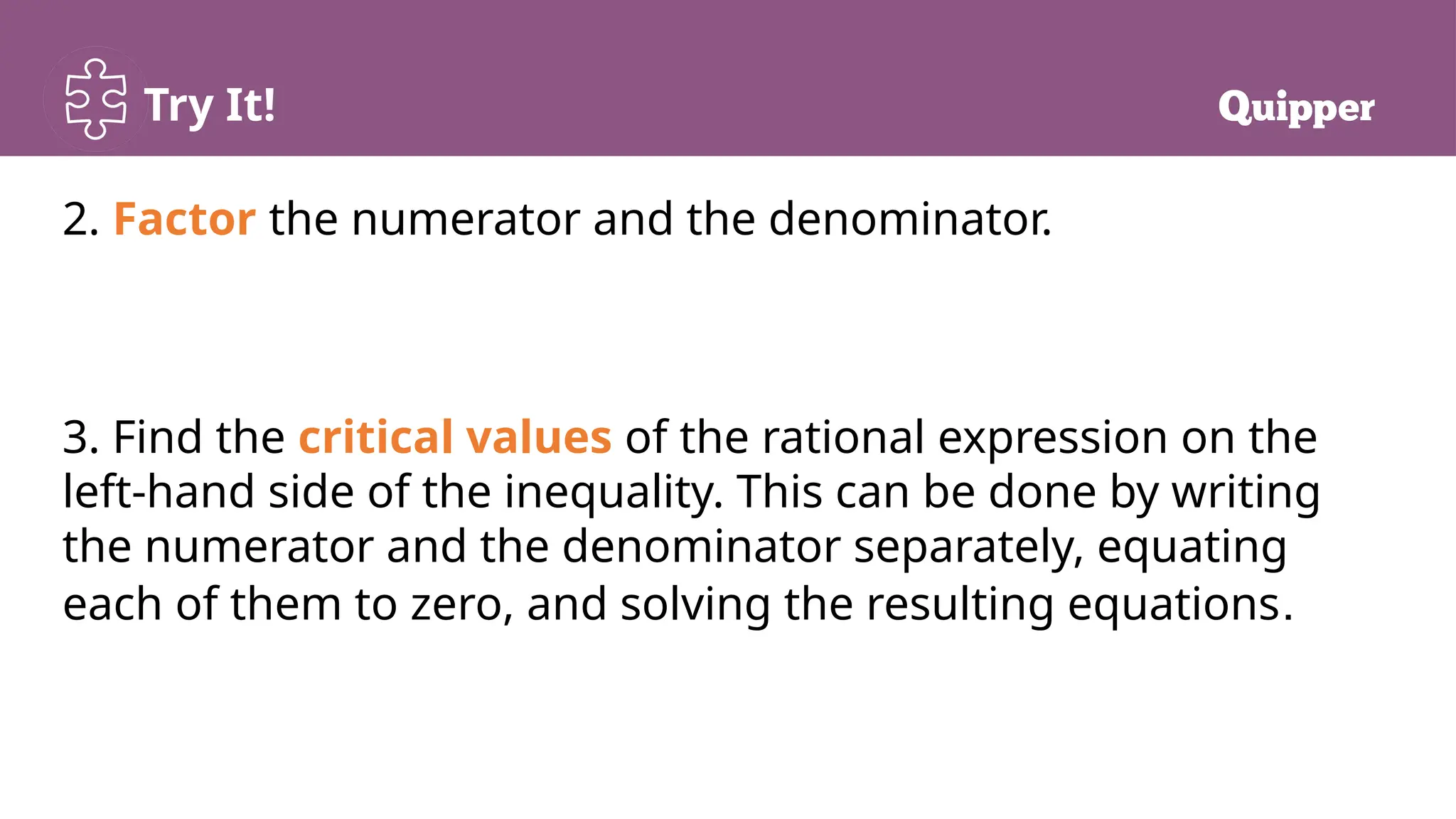 Try It!
2. Factor the numerator and the denominator.
3. Find the critical values of the rational expression on the
left-hand side of the inequality. This can be done by writing
the numerator and the denominator separately, equating
each of them to zero, and solving the resulting equations.
 