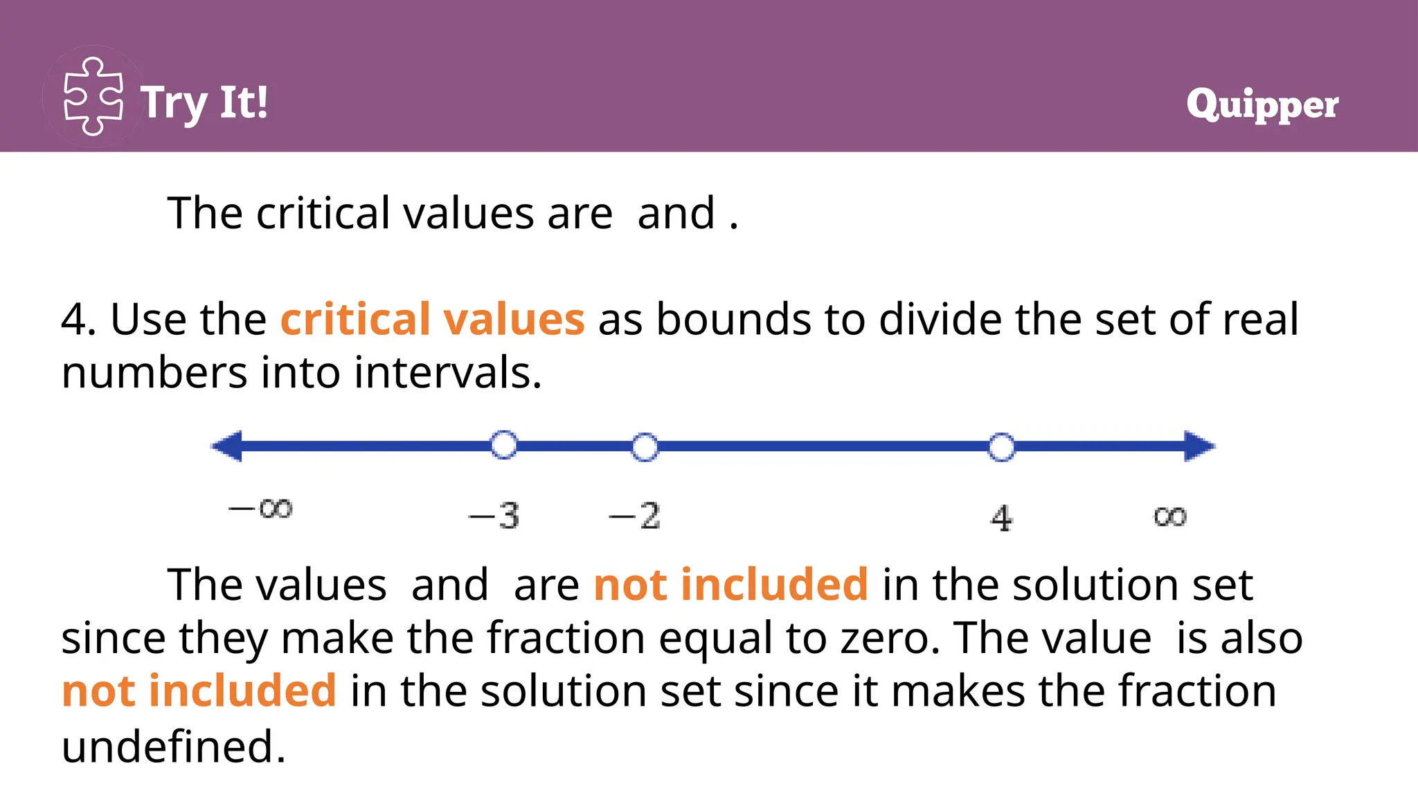 Try It!
The critical values are and .
4. Use the critical values as bounds to divide the set of real
numbers into intervals.
The values and are not included in the solution set
since they make the fraction equal to zero. The value is also
not included in the solution set since it makes the fraction
undefined.
 