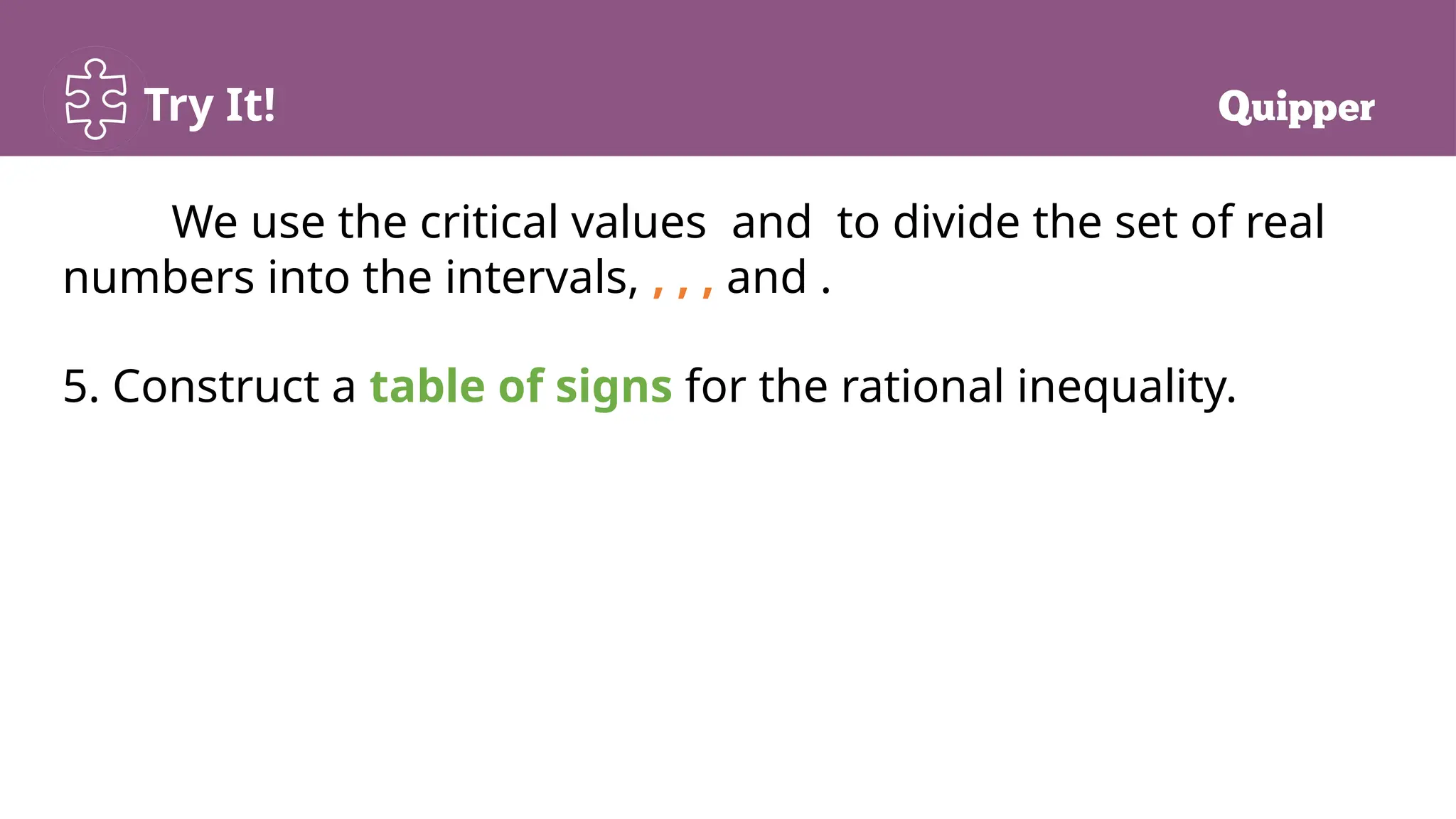 Try It!
We use the critical values and to divide the set of real
numbers into the intervals, , , , and .
5. Construct a table of signs for the rational inequality.
 