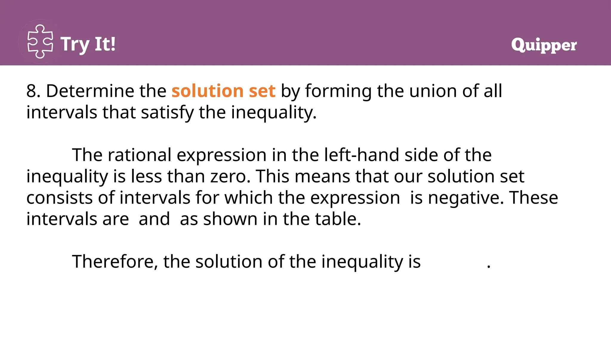 Try It!
8. Determine the solution set by forming the union of all
intervals that satisfy the inequality.
The rational expression in the left-hand side of the
inequality is less than zero. This means that our solution set
consists of intervals for which the expression is negative. These
intervals are and as shown in the table.
Therefore, the solution of the inequality is .
 