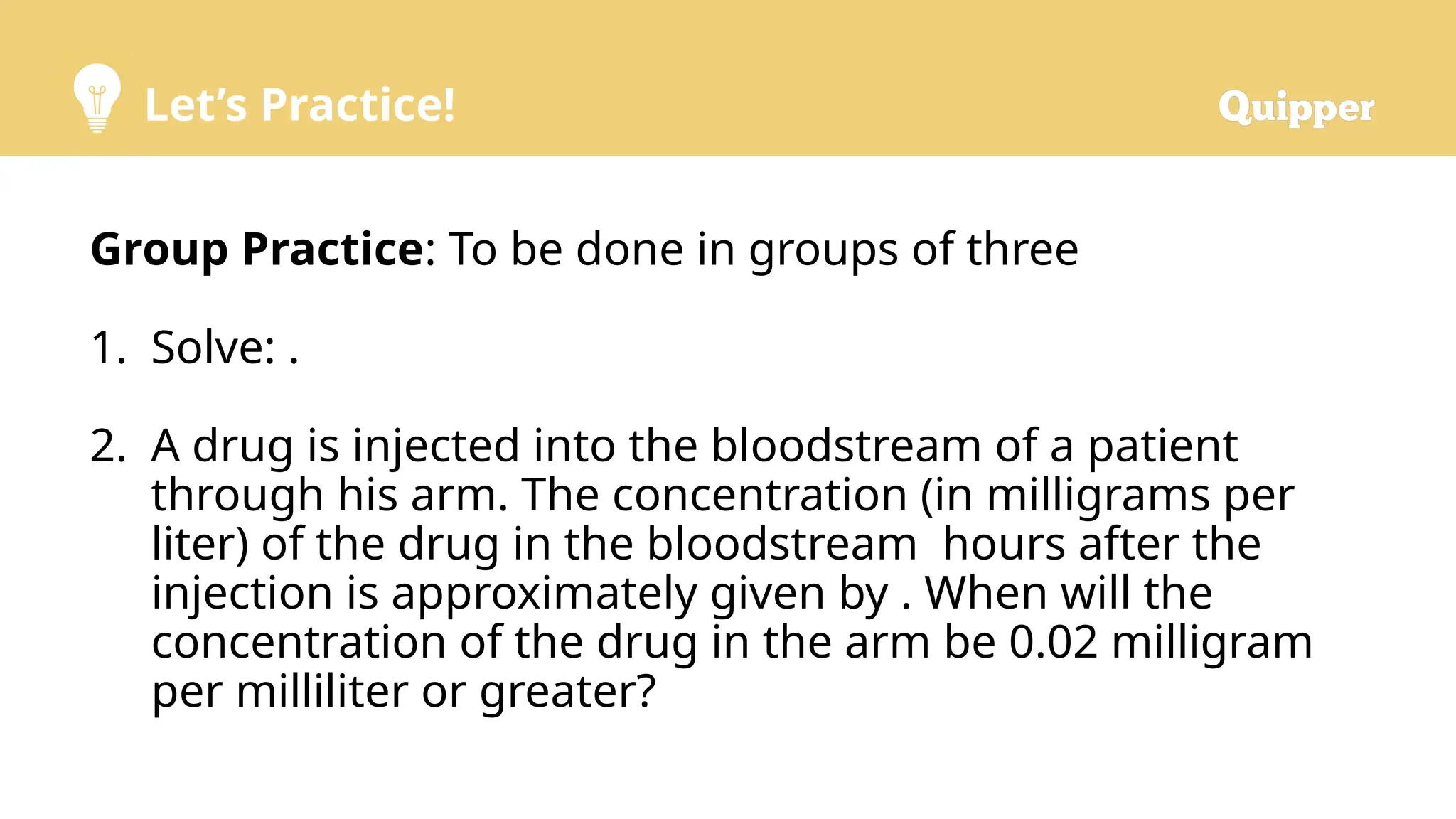 Let’s Practice!
Group Practice: To be done in groups of three
1. Solve: .
2. A drug is injected into the bloodstream of a patient
through his arm. The concentration (in milligrams per
liter) of the drug in the bloodstream hours after the
injection is approximately given by . When will the
concentration of the drug in the arm be 0.02 milligram
per milliliter or greater?
 