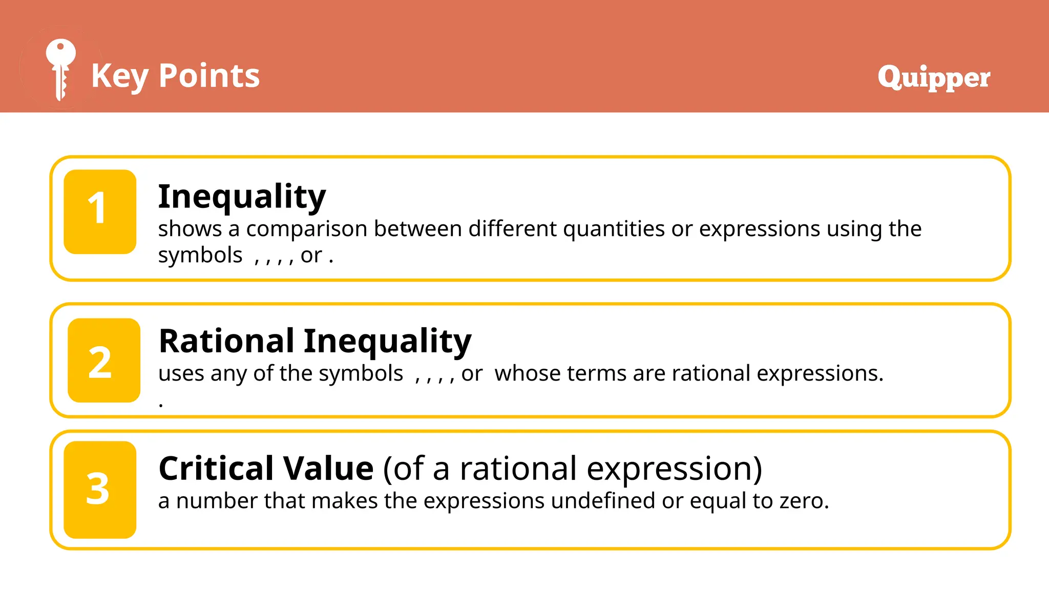 Key Points
1 Inequality
shows a comparison between different quantities or expressions using the
symbols , , , , or .
2
Rational Inequality
uses any of the symbols , , , , or whose terms are rational expressions.
.
3
Critical Value (of a rational expression)
a number that makes the expressions undefined or equal to zero.
 