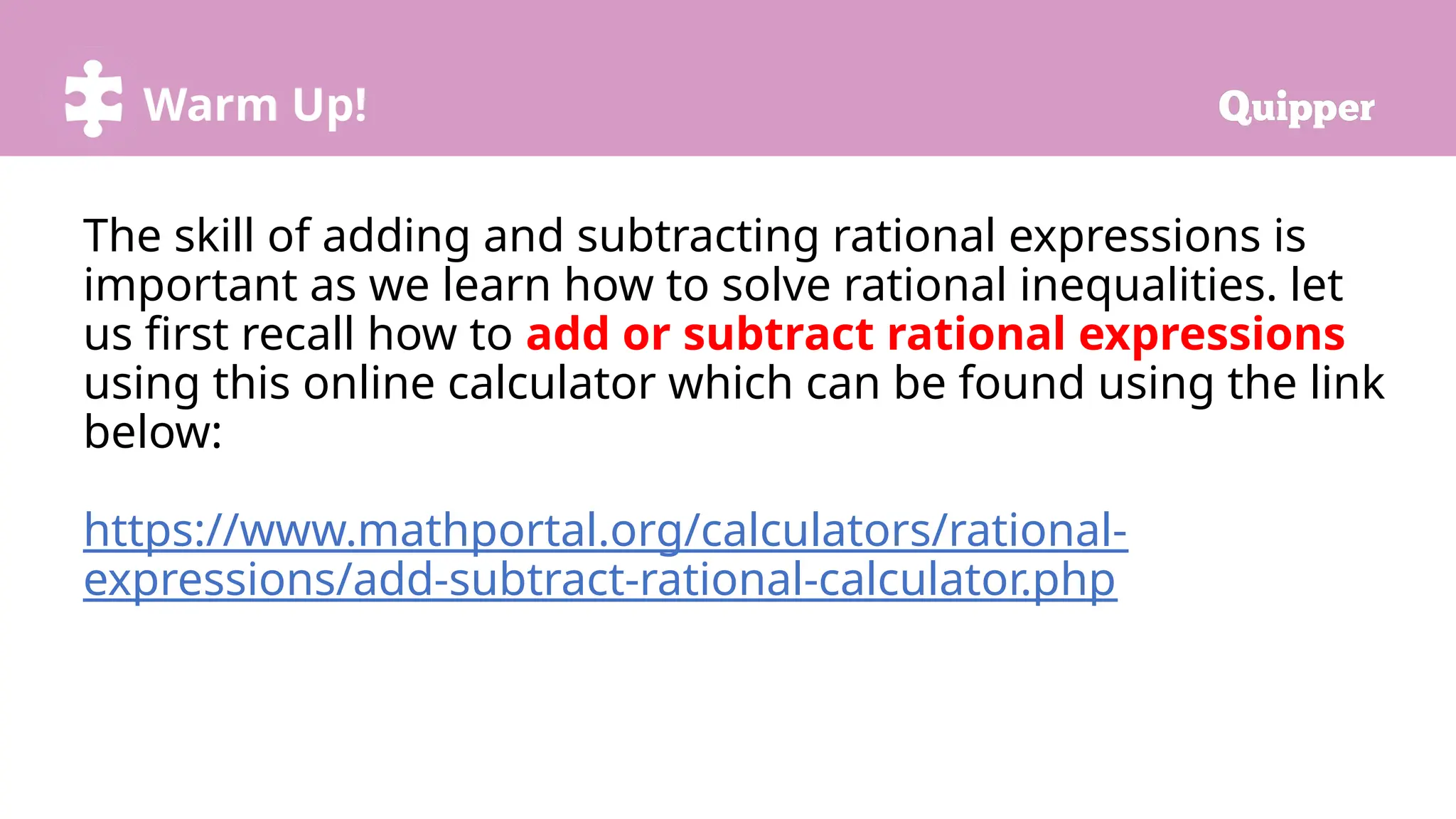 Warm Up!
The skill of adding and subtracting rational expressions is
important as we learn how to solve rational inequalities. let
us first recall how to add or subtract rational expressions
using this online calculator which can be found using the link
below:
https://www.mathportal.org/calculators/rational-
expressions/add-subtract-rational-calculator.php
 