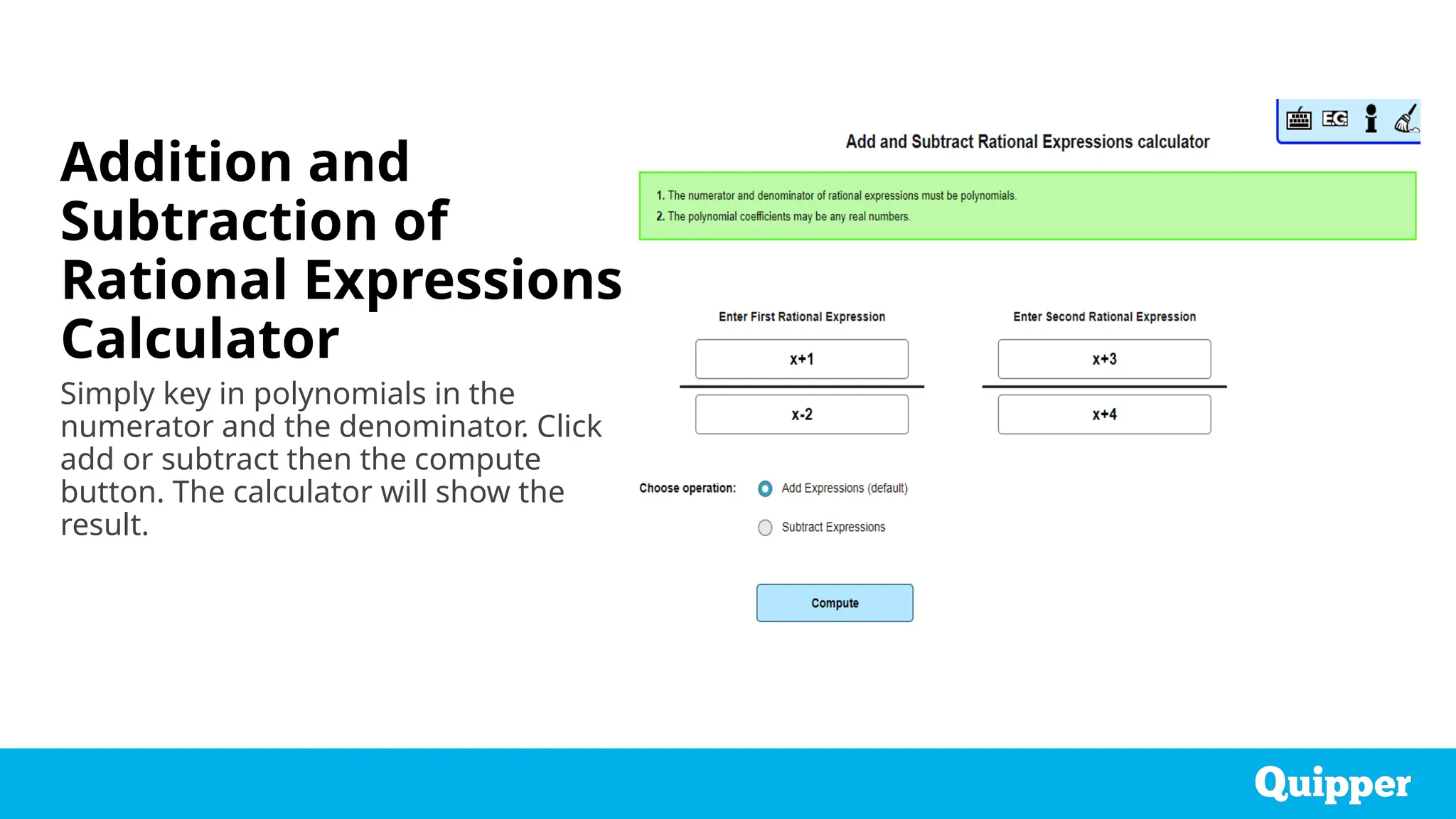 Addition and
Subtraction of
Rational Expressions
Calculator
Simply key in polynomials in the
numerator and the denominator. Click
add or subtract then the compute
button. The calculator will show the
result.
 