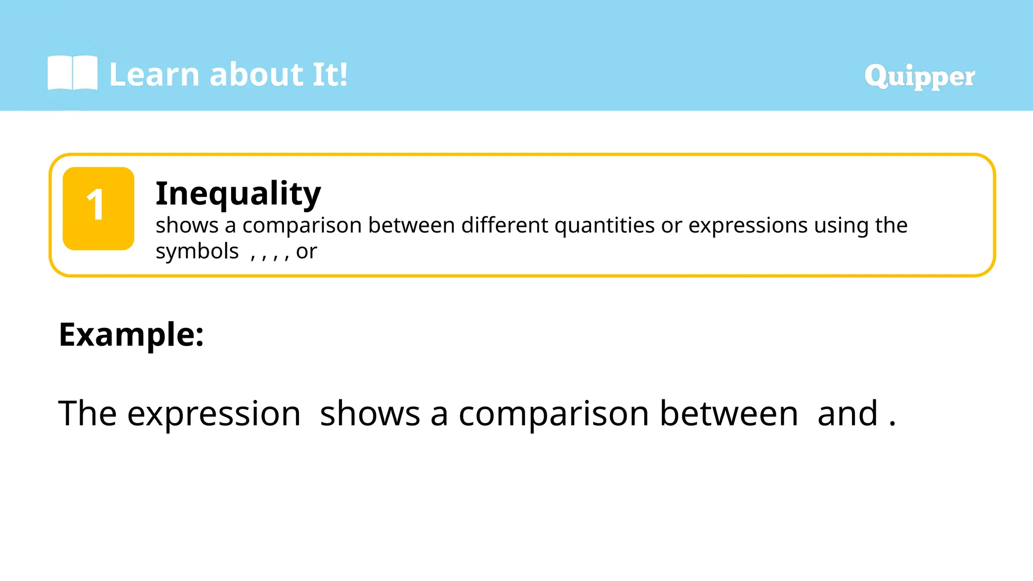 Learn about It!
1 Inequality
shows a comparison between different quantities or expressions using the
symbols , , , , or
Example:
The expression shows a comparison between and .
 