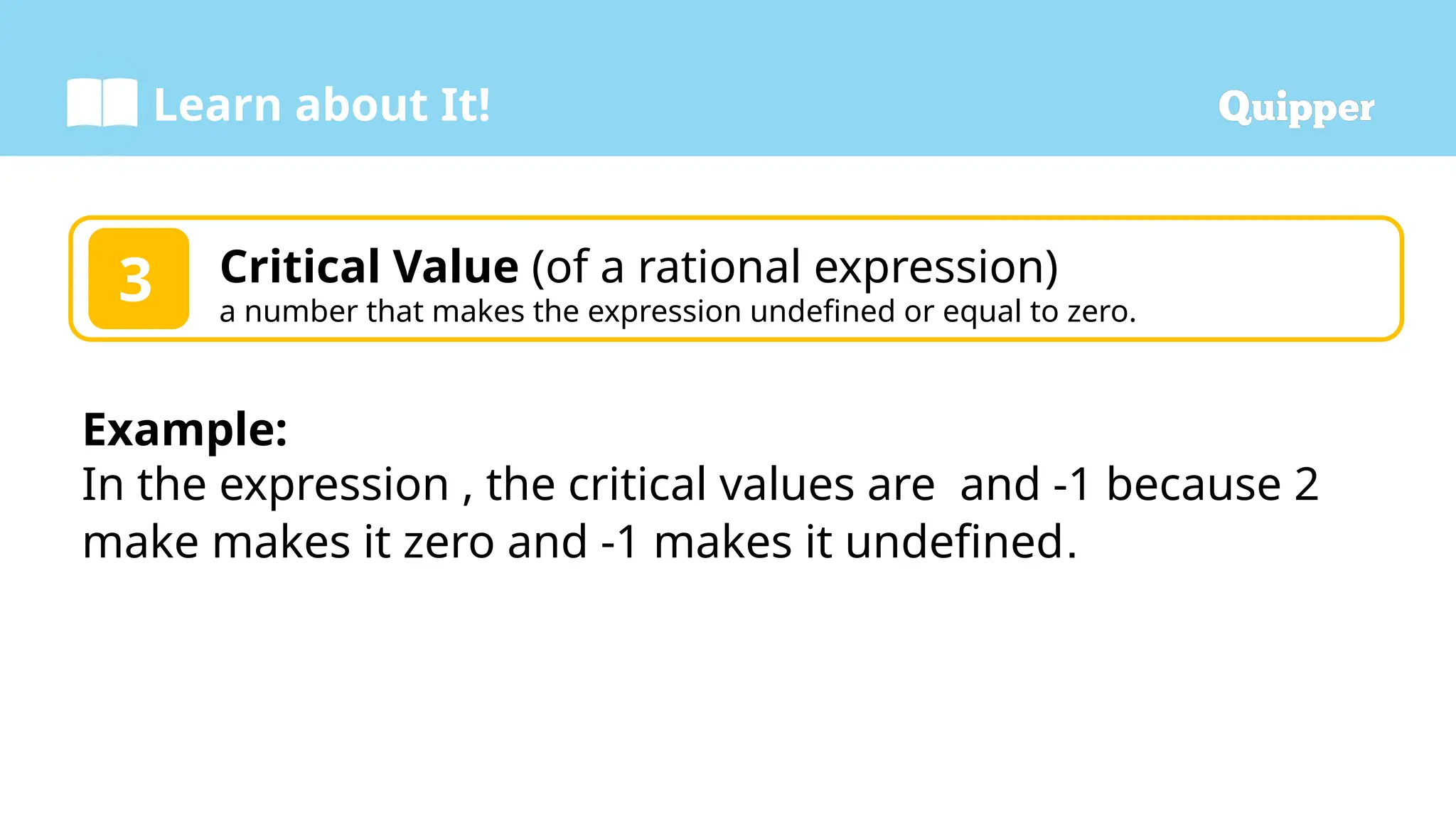Learn about It!
3 Critical Value (of a rational expression)
a number that makes the expression undefined or equal to zero.
Example:
In the expression , the critical values are and -1 because 2
make makes it zero and -1 makes it undefined.
 