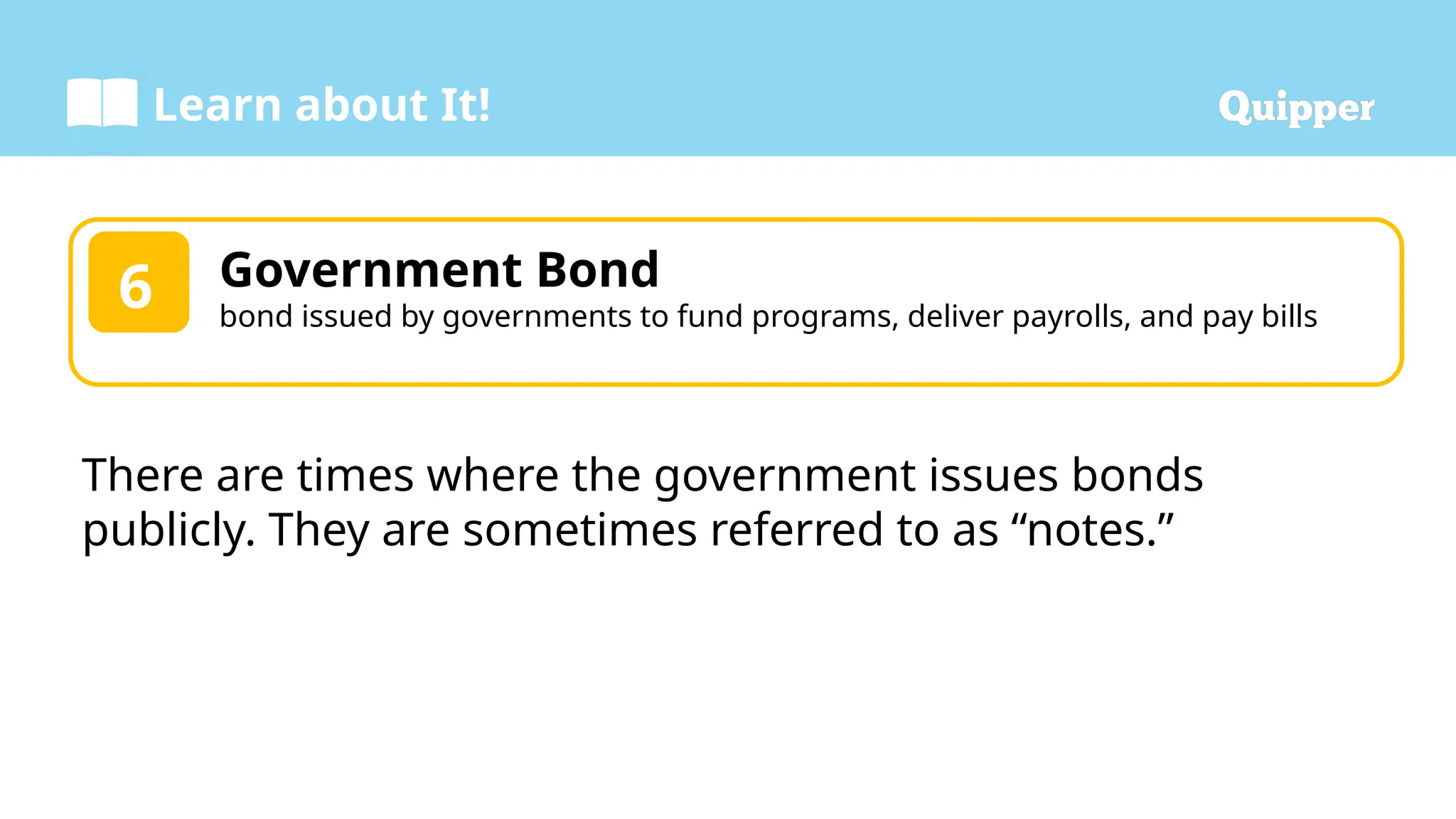 Learn about It!
Government Bond
bond issued by governments to fund programs, deliver payrolls, and pay bills
6
There are times where the government issues bonds
publicly. They are sometimes referred to as “notes.”
 