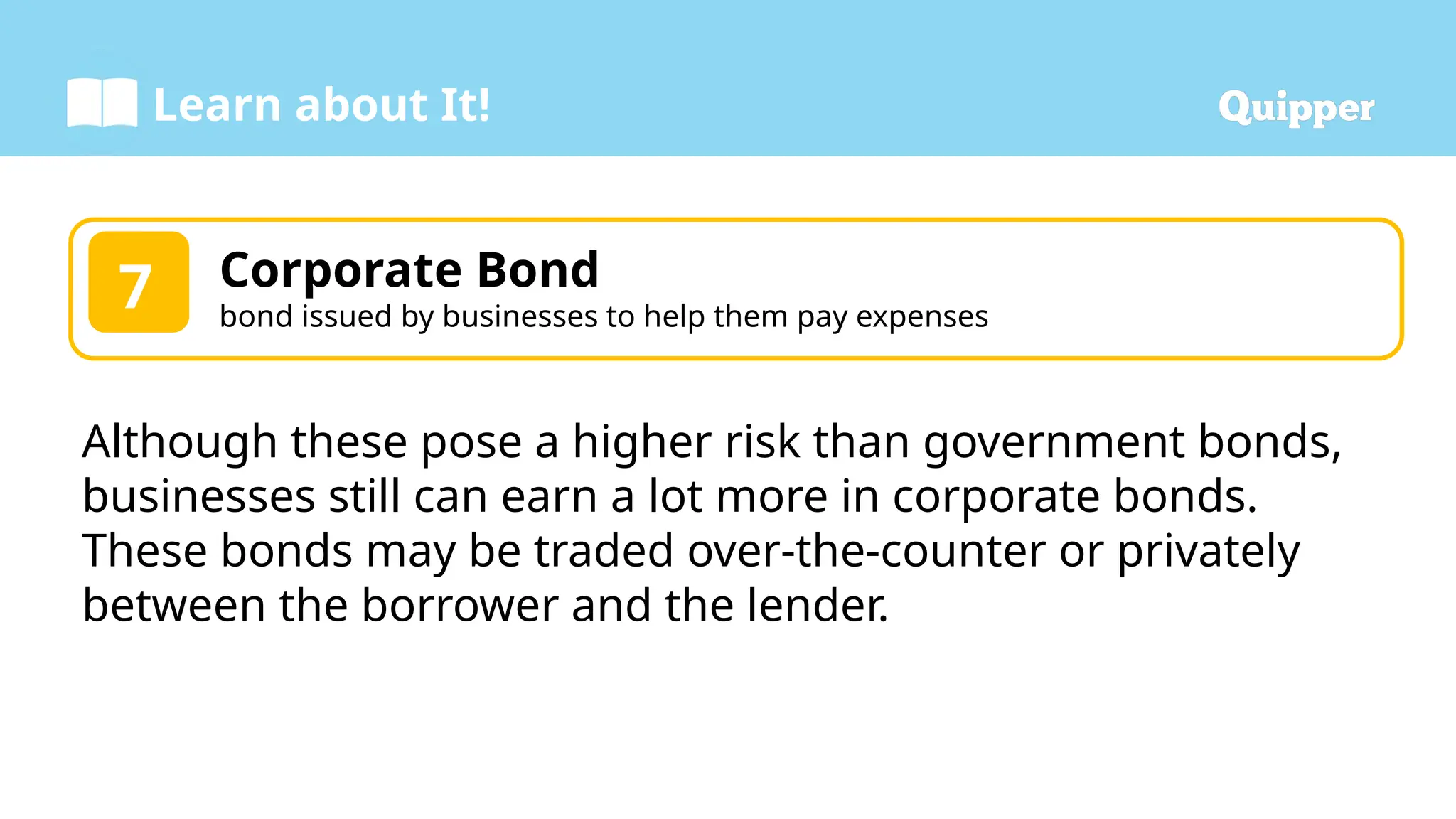 Learn about It!
Corporate Bond
bond issued by businesses to help them pay expenses
7
Although these pose a higher risk than government bonds,
businesses still can earn a lot more in corporate bonds.
These bonds may be traded over-the-counter or privately
between the borrower and the lender.
 