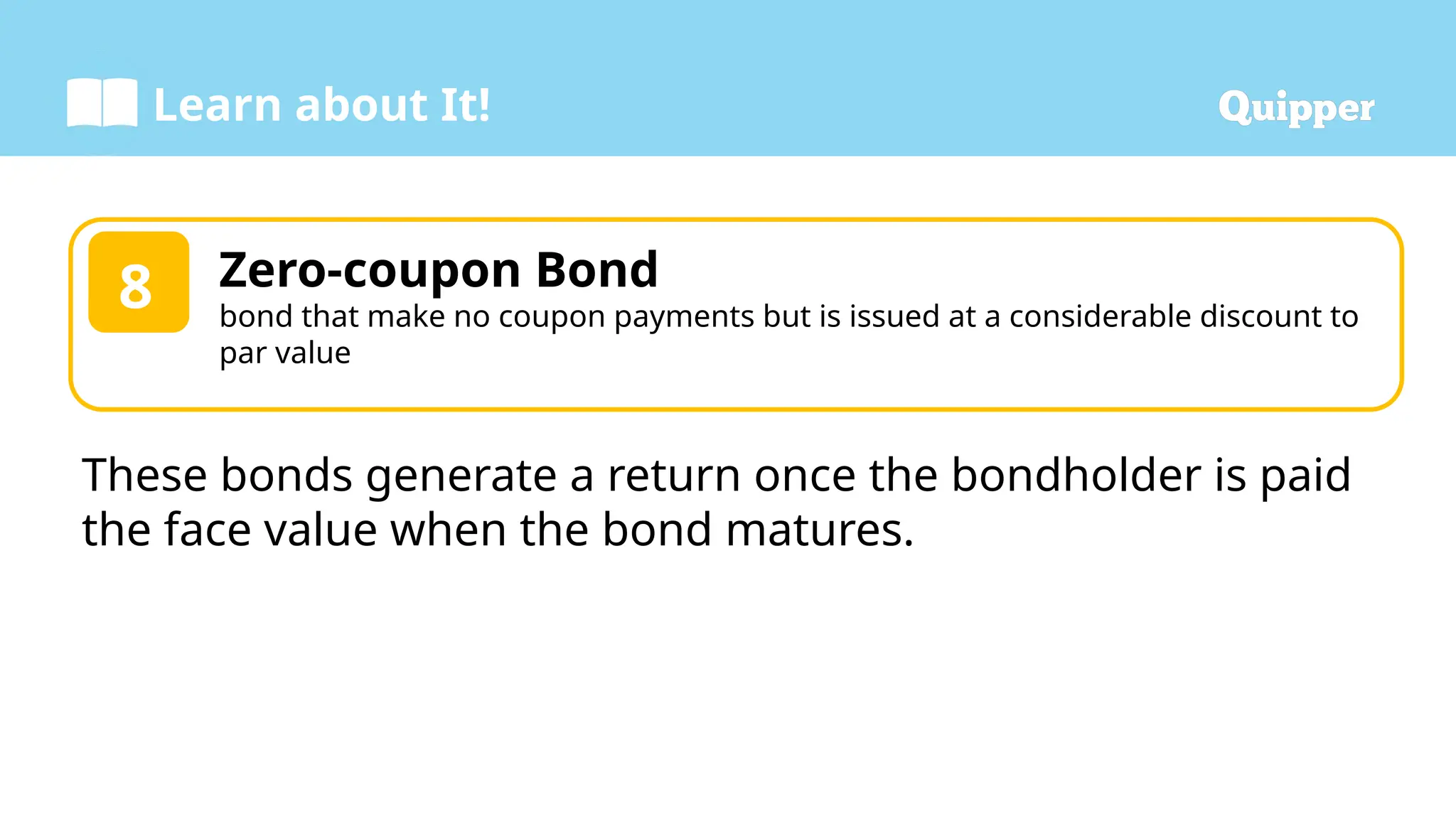 Learn about It!
Zero-coupon Bond
bond that make no coupon payments but is issued at a considerable discount to
par value
8
These bonds generate a return once the bondholder is paid
the face value when the bond matures.
 