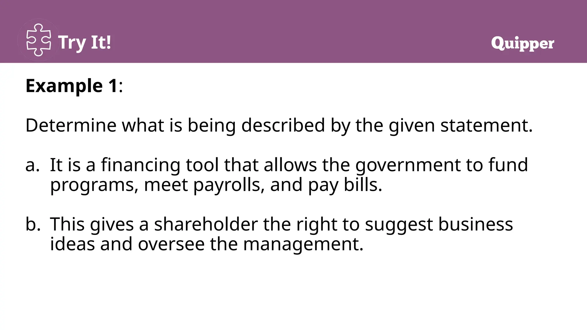 Try It!
Example 1:
Determine what is being described by the given statement.
a. It is a financing tool that allows the government to fund
programs, meet payrolls, and pay bills.
b. This gives a shareholder the right to suggest business
ideas and oversee the management.
 