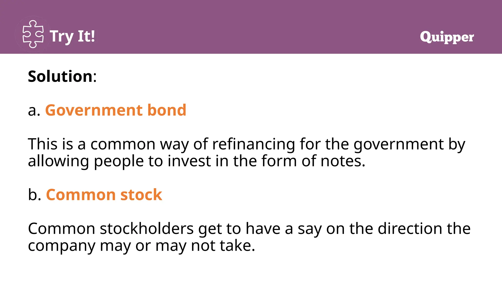 Try It!
Solution:
a. Government bond
This is a common way of refinancing for the government by
allowing people to invest in the form of notes.
b. Common stock
Common stockholders get to have a say on the direction the
company may or may not take.
 
