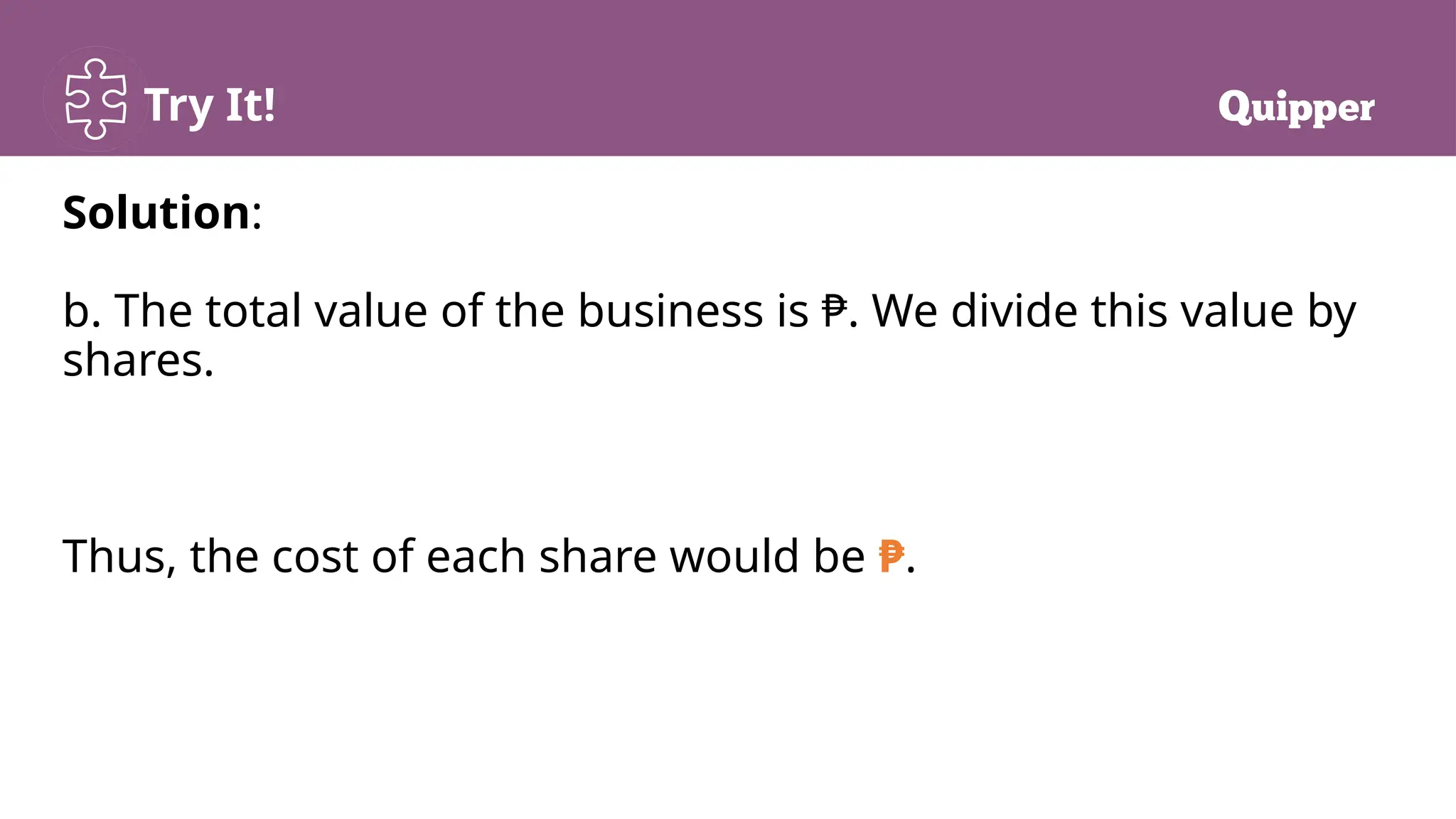 Try It!
Solution:
b. The total value of the business is ₱. We divide this value by
shares.
Thus, the cost of each share would be ₱.
 