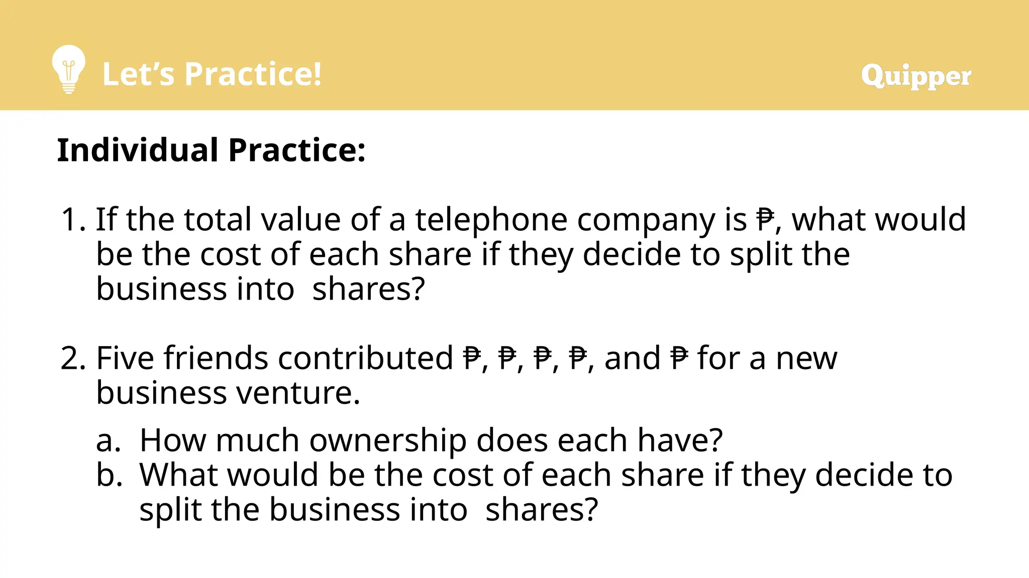 Let’s Practice!
Individual Practice:
1. If the total value of a telephone company is ₱, what would
be the cost of each share if they decide to split the
business into shares?
2. Five friends contributed ₱, ₱, ₱, ₱, and ₱ for a new
business venture.
a. How much ownership does each have?
b. What would be the cost of each share if they decide to
split the business into shares?
 